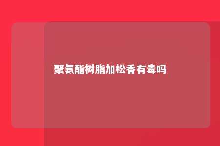 聚氨酯树脂加松香有毒吗