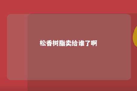 松香树脂卖给谁了啊