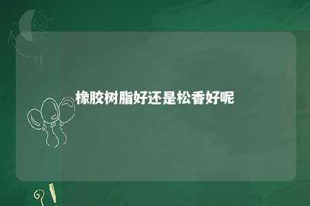 橡胶树脂好还是松香好呢
