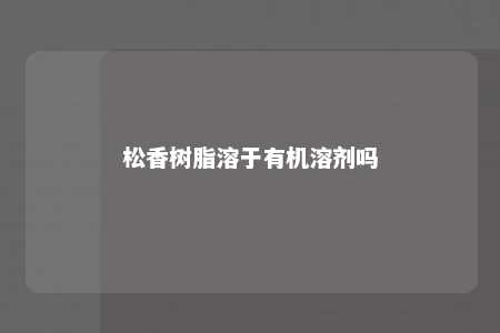 松香树脂溶于有机溶剂吗