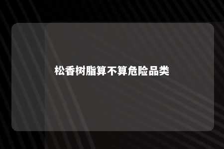 松香树脂算不算危险品类