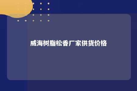 威海树脂松香厂家供货价格