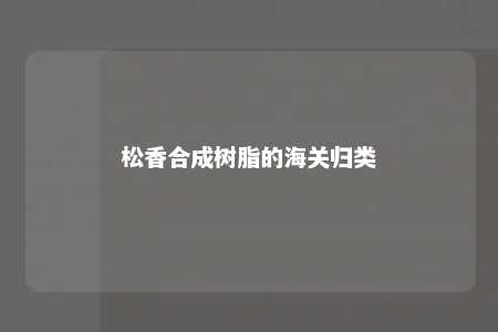 松香合成树脂的海关归类