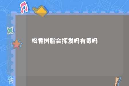 松香树脂会挥发吗有毒吗