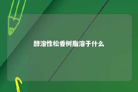 醇溶性松香树脂溶于什么