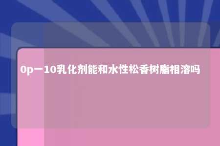 0p一10乳化剂能和水性松香树脂相溶吗