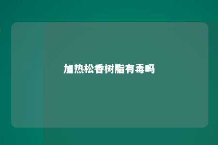 加热松香树脂有毒吗