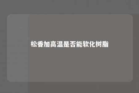 松香加高温是否能软化树脂