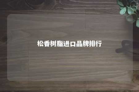 松香树脂进口品牌排行