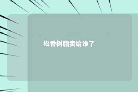 松香树脂卖给谁了