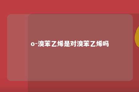 o-溴苯乙烯是对溴苯乙烯吗