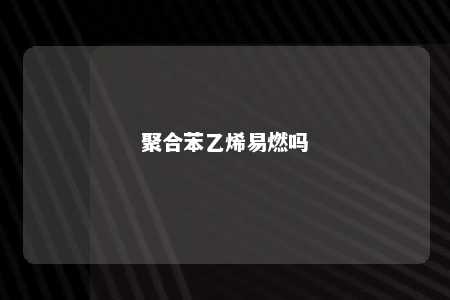 聚合苯乙烯易燃吗