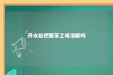 开水能把聚苯乙烯溶解吗