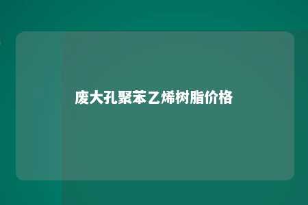 废大孔聚苯乙烯树脂价格