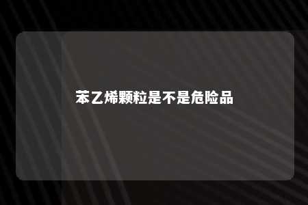 苯乙烯颗粒是不是危险品