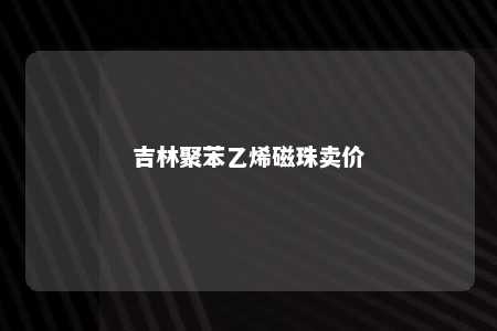 吉林聚苯乙烯磁珠卖价