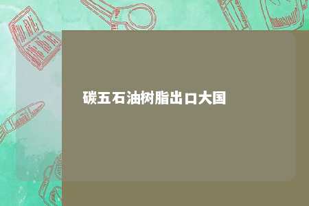 碳五石油树脂出口大国