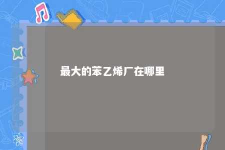 最大的苯乙烯厂在哪里