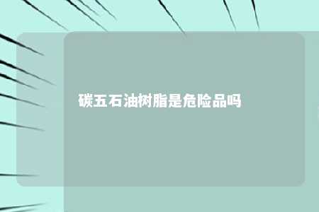 碳五石油树脂是危险品吗