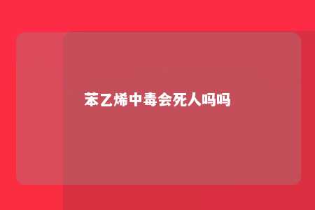 苯乙烯中毒会死人吗吗
