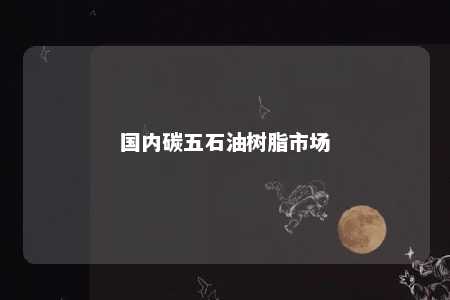 国内碳五石油树脂市场