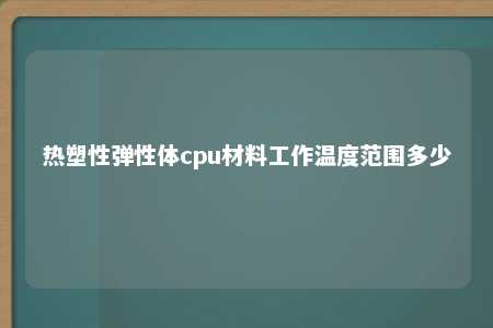 热塑性弹性体cpu材料工作温度范围多少