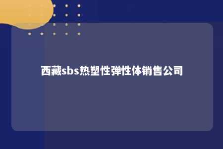 西藏sbs热塑性弹性体销售公司