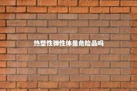 热塑性弹性体是危险品吗