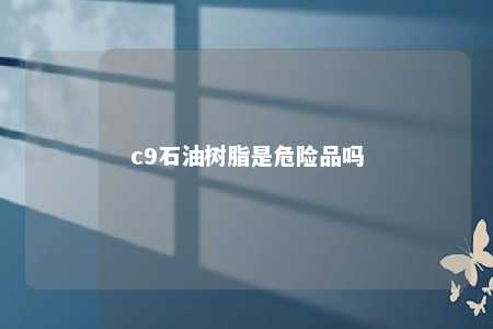 c9石油树脂是危险品吗