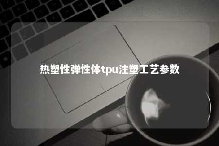 热塑性弹性体tpu注塑工艺参数