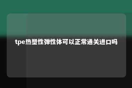 tpe热塑性弹性体可以正常通关进口吗