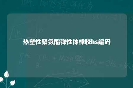 热塑性聚氨酯弹性体橡胶hs编码