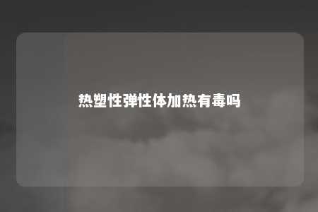 热塑性弹性体加热有毒吗
