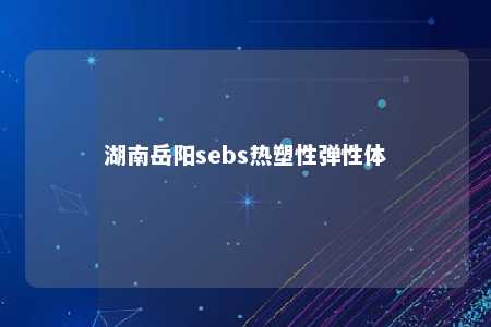 湖南岳阳sebs热塑性弹性体