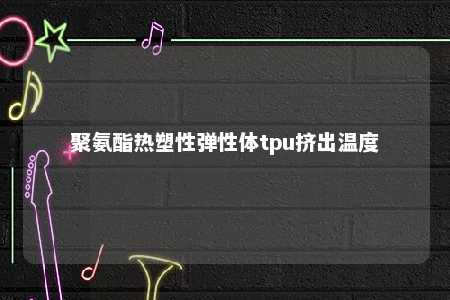 聚氨酯热塑性弹性体tpu挤出温度