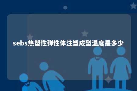 sebs热塑性弹性体注塑成型温度是多少