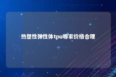 热塑性弹性体tpu哪家价格合理