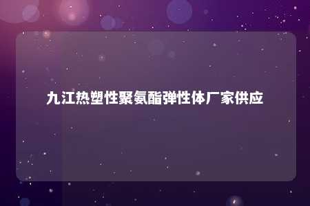 九江热塑性聚氨酯弹性体厂家供应