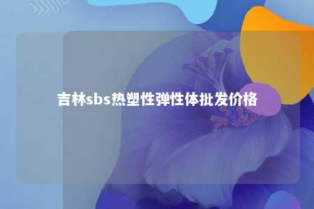 吉林sbs热塑性弹性体批发价格