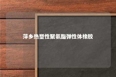 萍乡热塑性聚氨酯弹性体橡胶