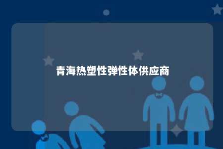 青海热塑性弹性体供应商