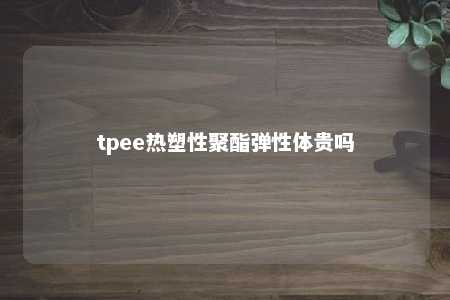 tpee热塑性聚酯弹性体贵吗