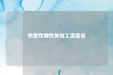 热塑性弹性体加工温度低
