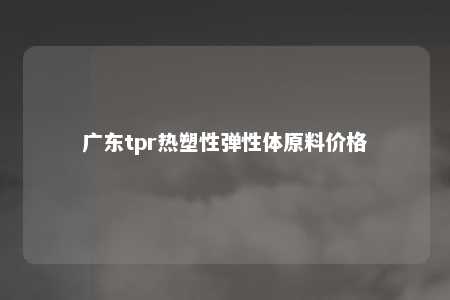 广东tpr热塑性弹性体原料价格