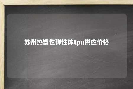 苏州热塑性弹性体tpu供应价格