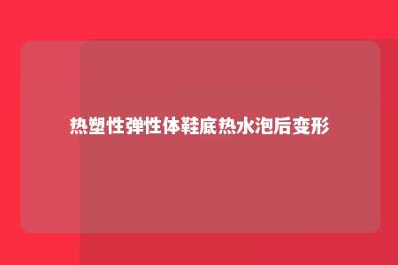 热塑性弹性体鞋底热水泡后变形