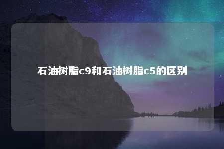 石油树脂c9和石油树脂c5的区别