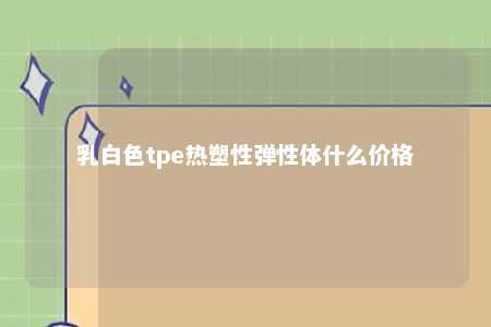 乳白色tpe热塑性弹性体什么价格