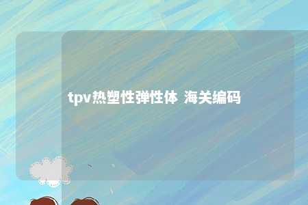 tpv热塑性弹性体 海关编码