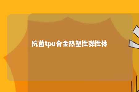 抗菌tpu合金热塑性弹性体